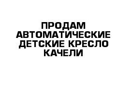 ПРОДАМ АВТОМАТИЧЕСКИЕ ДЕТСКИЕ КРЕСЛО КАЧЕЛИ